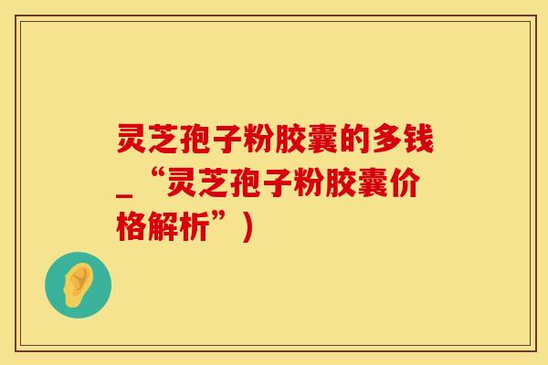 灵芝孢子粉胶囊的多钱_“灵芝孢子粉胶囊价格解析”)