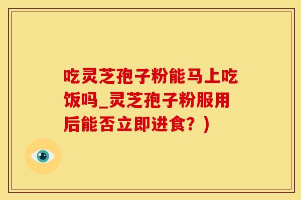 吃灵芝孢子粉能马上吃饭吗_灵芝孢子粉服用后能否立即进食？)
