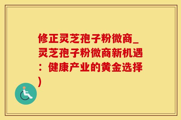 修正灵芝孢子粉微商_灵芝孢子粉微商新机遇：健康产业的黄金选择)