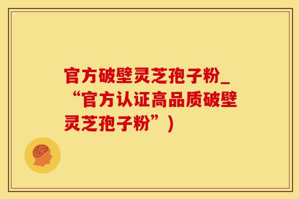 官方破壁灵芝孢子粉_“官方认证高品质破壁灵芝孢子粉”)