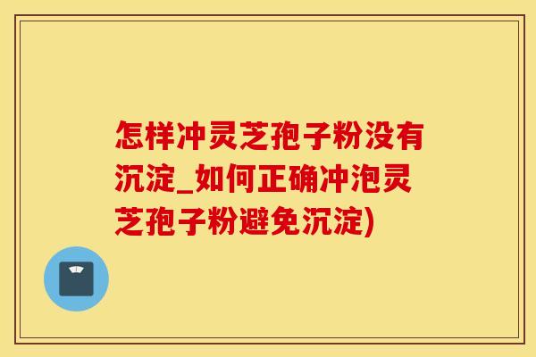 怎样冲灵芝孢子粉没有沉淀_如何正确冲泡灵芝孢子粉避免沉淀)
