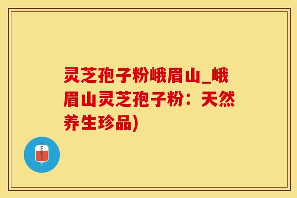 灵芝孢子粉峨眉山_峨眉山灵芝孢子粉：天然养生珍品)