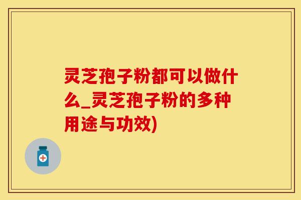 灵芝孢子粉都可以做什么_灵芝孢子粉的多种用途与功效)