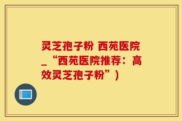 灵芝孢子粉 西苑医院_“西苑医院推荐：高效灵芝孢子粉”)