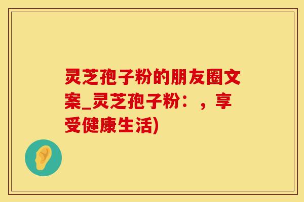 灵芝孢子粉的朋友圈文案_灵芝孢子粉：，享受健康生活)