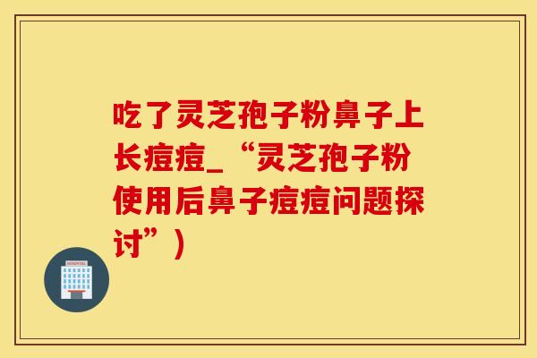 吃了灵芝孢子粉鼻子上长痘痘_“灵芝孢子粉使用后鼻子痘痘问题探讨”)