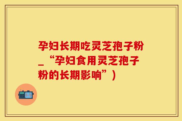 孕妇长期吃灵芝孢子粉_“孕妇食用灵芝孢子粉的长期影响”)