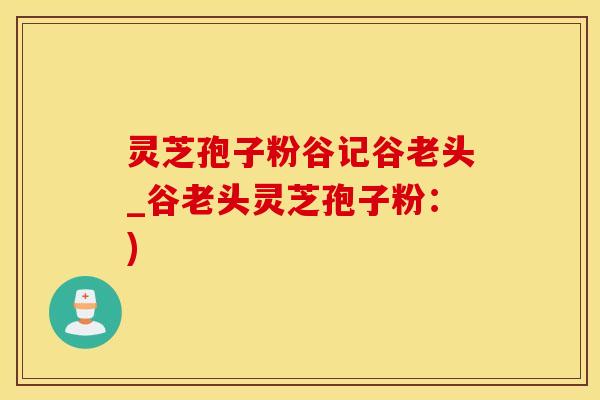 灵芝孢子粉谷记谷老头_谷老头灵芝孢子粉：)