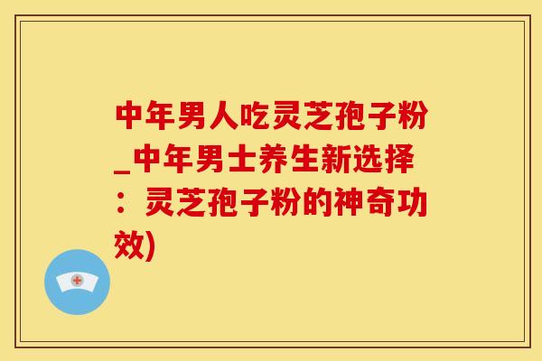 中年男人吃灵芝孢子粉_中年男士养生新选择：灵芝孢子粉的神奇功效)