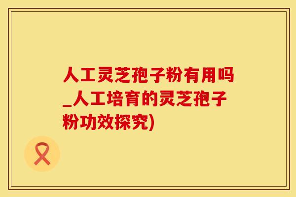 人工灵芝孢子粉有用吗_人工培育的灵芝孢子粉功效探究)