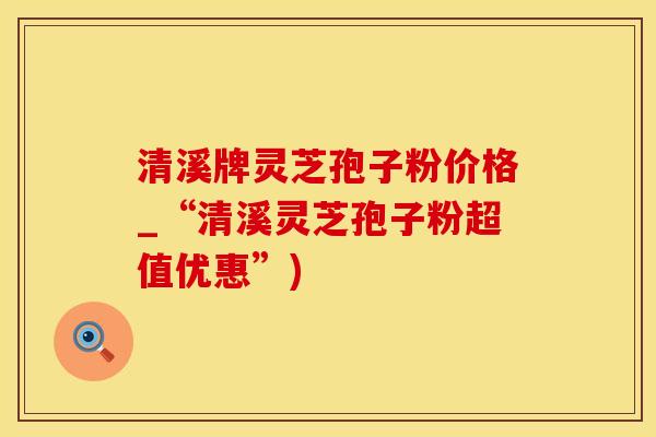 清溪牌灵芝孢子粉价格_“清溪灵芝孢子粉超值优惠”)