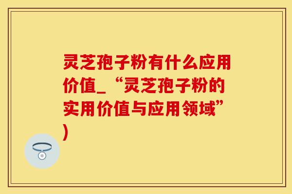 灵芝孢子粉有什么应用价值_“灵芝孢子粉的实用价值与应用领域”)