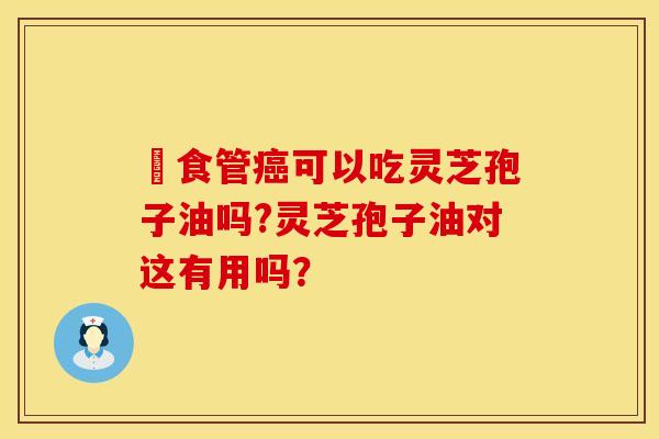 ​食管可以吃灵芝孢子油吗?灵芝孢子油对这有用吗？