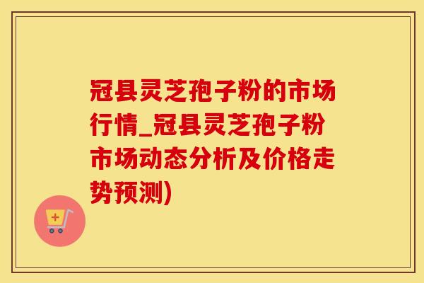 冠县灵芝孢子粉的市场行情_冠县灵芝孢子粉市场动态分析及价格走势预测)