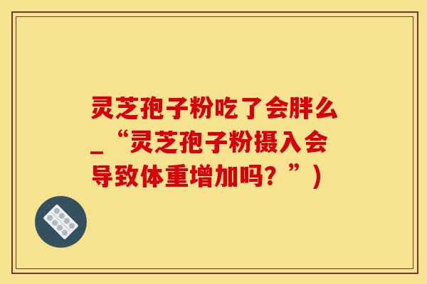 灵芝孢子粉吃了会胖么_“灵芝孢子粉摄入会导致体重增加吗？”)