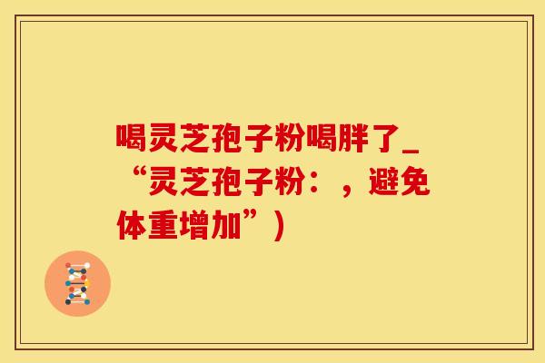 喝灵芝孢子粉喝胖了_“灵芝孢子粉：，避免体重增加”)