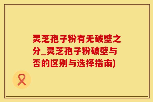 灵芝孢子粉有无破壁之分_灵芝孢子粉破壁与否的区别与选择指南)