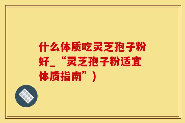 什么体质吃灵芝孢子粉好_“灵芝孢子粉适宜体质指南”)
