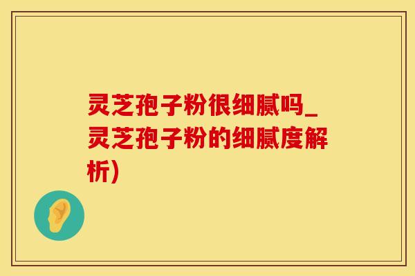灵芝孢子粉很细腻吗_灵芝孢子粉的细腻度解析)