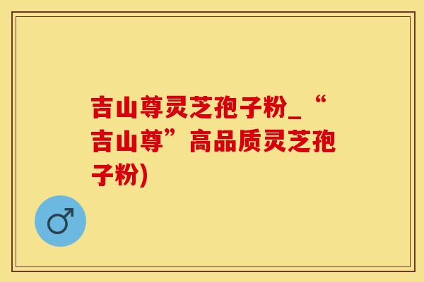 吉山尊灵芝孢子粉_“吉山尊”高品质灵芝孢子粉)