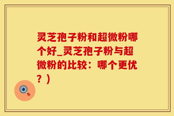 灵芝孢子粉和超微粉哪个好_灵芝孢子粉与超微粉的比较：哪个更优？)