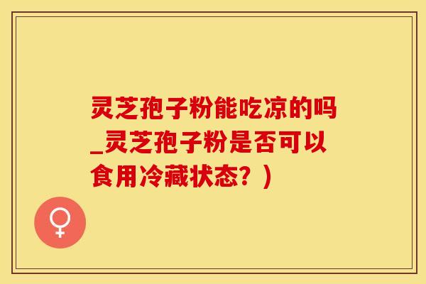 灵芝孢子粉能吃凉的吗_灵芝孢子粉是否可以食用冷藏状态？)