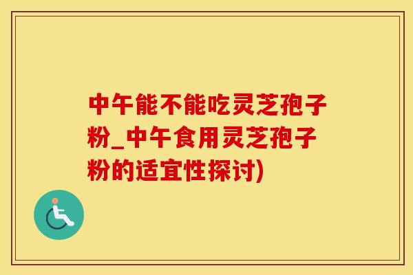 中午能不能吃灵芝孢子粉_中午食用灵芝孢子粉的适宜性探讨)