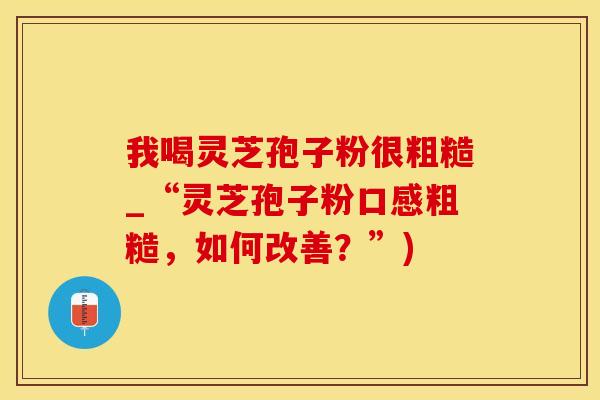 我喝灵芝孢子粉很粗糙_“灵芝孢子粉口感粗糙，如何改善？”)