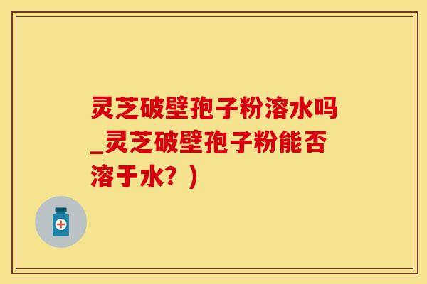 灵芝破壁孢子粉溶水吗_灵芝破壁孢子粉能否溶于水？)