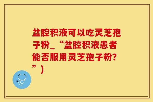盆腔积液可以吃灵芝孢子粉_“盆腔积液患者能否服用灵芝孢子粉？”)