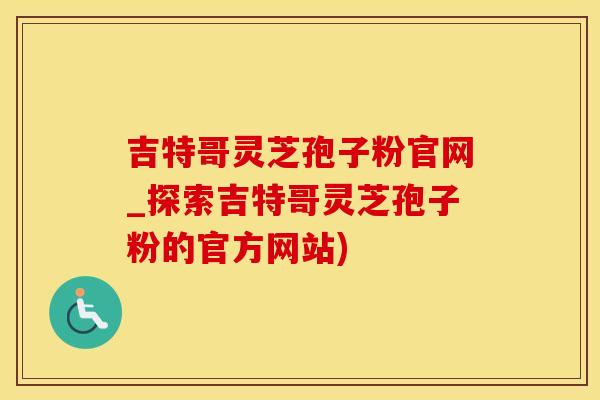 吉特哥灵芝孢子粉官网_探索吉特哥灵芝孢子粉的官方网站)