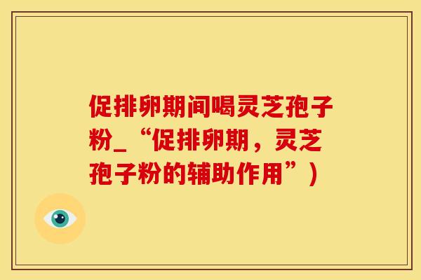 促排卵期间喝灵芝孢子粉_“促排卵期，灵芝孢子粉的辅助作用”)