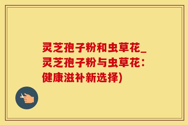 灵芝孢子粉和虫草花_灵芝孢子粉与虫草花：健康滋补新选择)