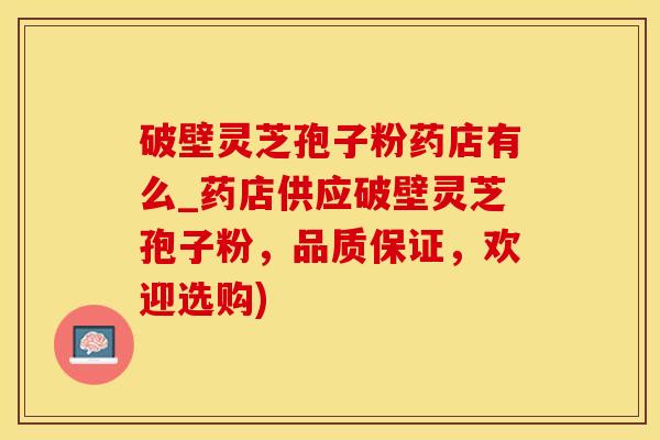 破壁灵芝孢子粉药店有么_药店供应破壁灵芝孢子粉，品质保证，欢迎选购)