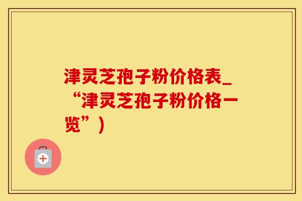 津灵芝孢子粉价格表_“津灵芝孢子粉价格一览”)