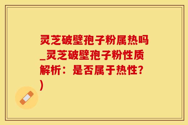 灵芝破壁孢子粉属热吗_灵芝破壁孢子粉性质解析：是否属于热性？)