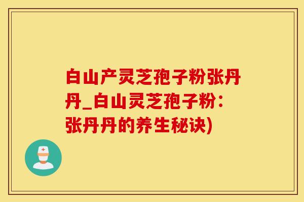 白山产灵芝孢子粉张丹丹_白山灵芝孢子粉：张丹丹的养生秘诀)