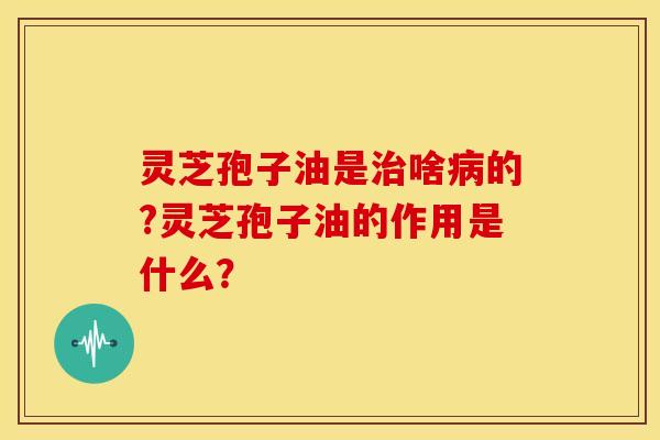 灵芝孢子油是啥的?灵芝孢子油的作用是什么? 灵芝孢子油是啥的?灵芝孢子油的作用是什么?