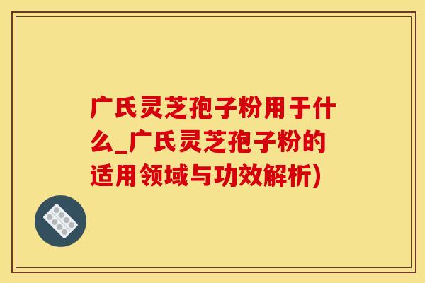 广氏灵芝孢子粉用于什么_广氏灵芝孢子粉的适用领域与功效解析)