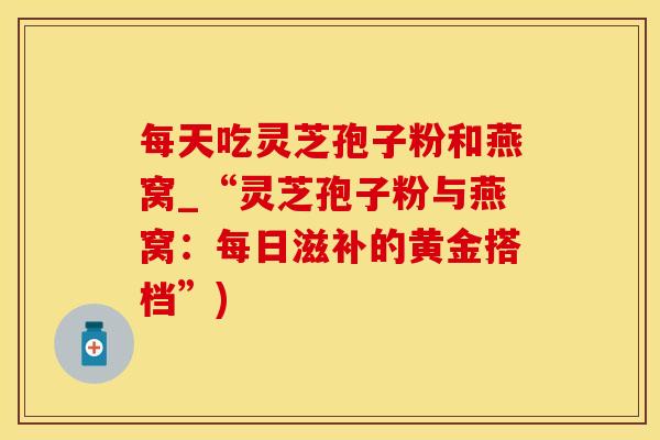 每天吃灵芝孢子粉和燕窝_“灵芝孢子粉与燕窝：每日滋补的黄金搭档”)
