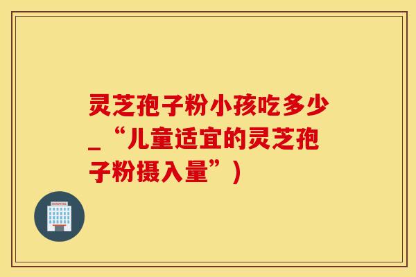 灵芝孢子粉小孩吃多少_“儿童适宜的灵芝孢子粉摄入量”)