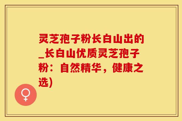灵芝孢子粉长白山出的_长白山优质灵芝孢子粉：自然精华，健康之选)