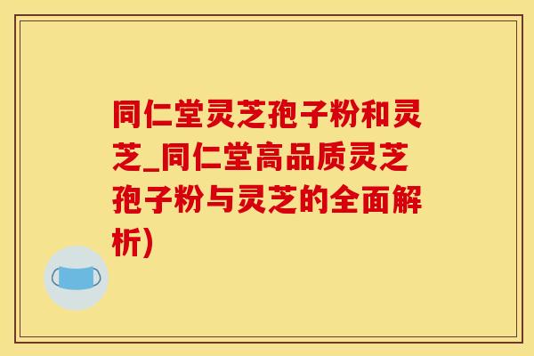 同仁堂灵芝孢子粉和灵芝_同仁堂高品质灵芝孢子粉与灵芝的全面解析)