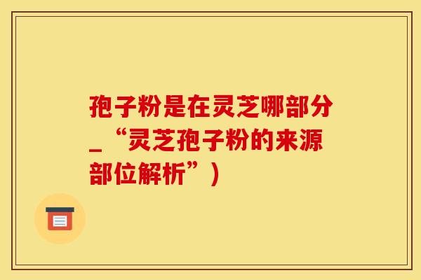 孢子粉是在灵芝哪部分_“灵芝孢子粉的来源部位解析”)