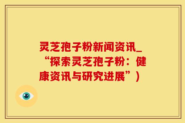 灵芝孢子粉新闻资讯_“探索灵芝孢子粉：健康资讯与研究进展”)
