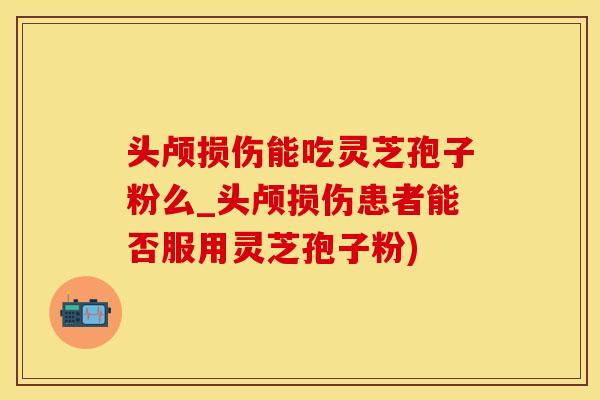 头颅损伤能吃灵芝孢子粉么_头颅损伤患者能否服用灵芝孢子粉)