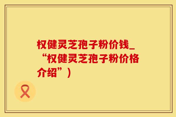 权健灵芝孢子粉价钱_“权健灵芝孢子粉价格介绍”)