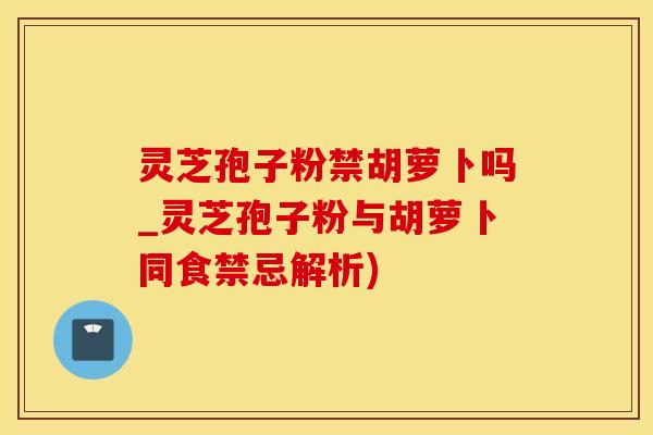 灵芝孢子粉禁胡萝卜吗_灵芝孢子粉与胡萝卜同食禁忌解析)