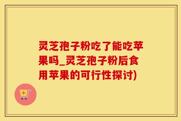 灵芝孢子粉吃了能吃苹果吗_灵芝孢子粉后食用苹果的可行性探讨)