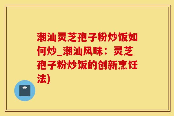 潮汕灵芝孢子粉炒饭如何炒_潮汕风味：灵芝孢子粉炒饭的创新烹饪法)